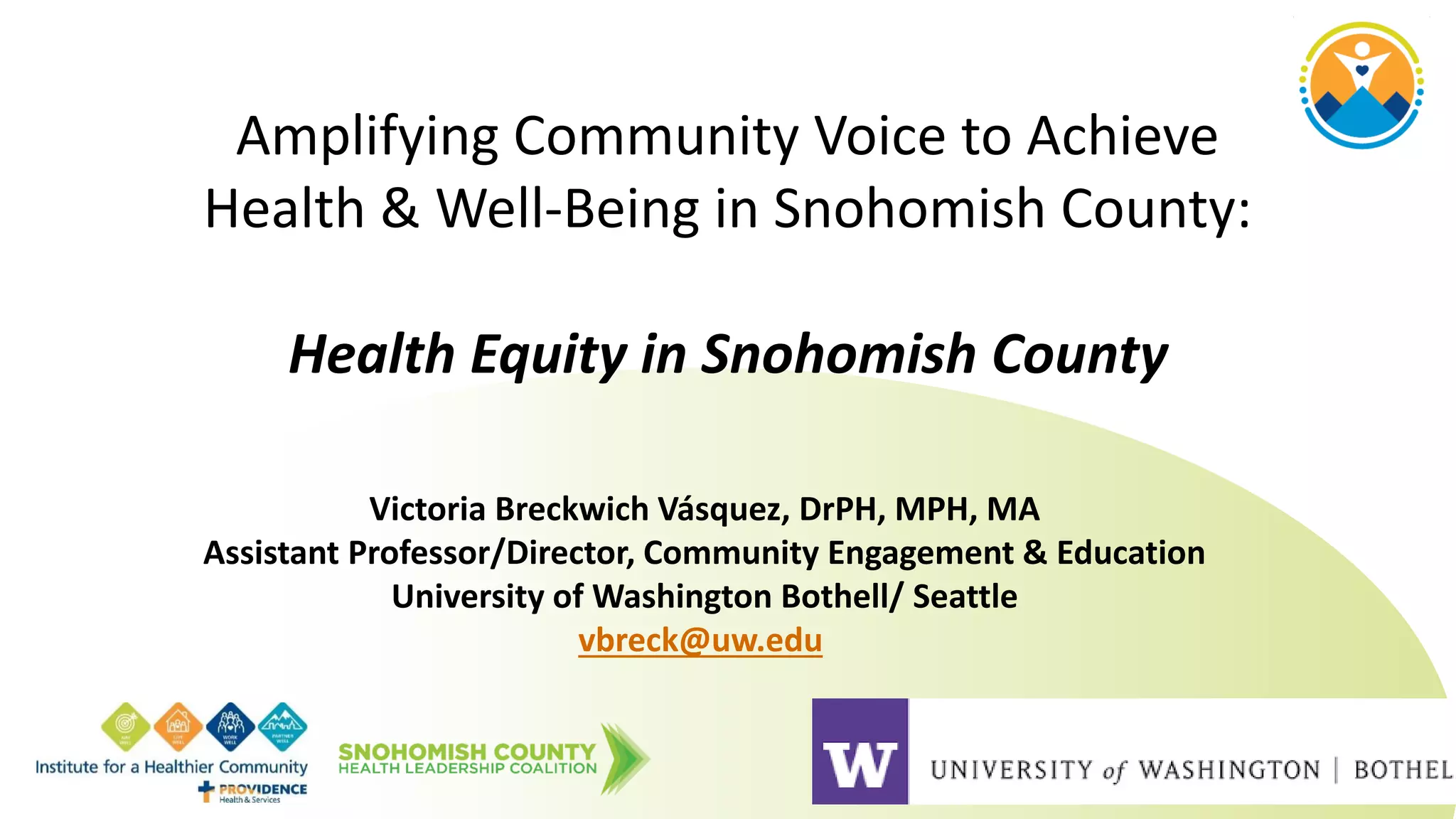 Amplifying Community Voice to Achieve
Health & Well-Being in Snohomish County:
Health Equity in Snohomish County
Victoria Breckwich Vásquez, DrPH, MPH, MA
Assistant Professor/Director, Community Engagement & Education
University of Washington Bothell/ Seattle
vbreck@uw.edu
 