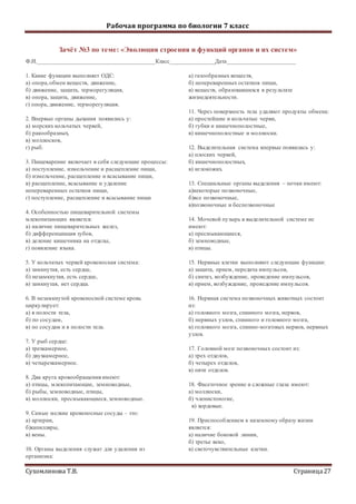 Рабочая программа по биологии 7 класс
Сухомлинова Т.В. Страница27
Зачёт №3 по теме: «Эволюция строения и функций органов и их систем»
Ф.И._______________________________________Класс_______________Дата_______________________
1. Какие функции выполняет ОДС:
а) опора,обмен веществ, движение,
б) движение, защита, терморегуляция,
в) опора, защита, движение,
г) опора, движение, терморегуляция.
2. Впервые органы дыхания появились у:
а) морских кольчатых червей,
б) ракообразных,
в) моллюсков,
г) рыб.
3. Пищеварение включает в себя следующие процессы:
а) поступление, измельчение и расщепление пищи,
б) измельчение, расщепление и всасывание пищи,
в) расщепление, всасывание и удаление
непереваренных остатков пищи,
г) поступление, расщепление и всасывание пищи
4. Особенностью пищеварительной системы
млекопитающих является:
а) наличие пищеварительных желез,
б) дифференциация зубов,
в) деление кишечника на отделы,
г) появление языка.
5. У кольчатых червей кровеносная система:
а) замкнутая, есть сердце,
б) незамкнутая, есть сердце,
в) замкнутая, нет сердца.
6. В незамкнутой кровеносной системе кровь
циркулирует:
а) в полости тела,
б) по сосудам,
в) по сосудам и в полости тела.
7. У рыб сердце:
а) трехкамерное,
б) двухкамерное,
в) четырехкамерное.
8. Два круга кровообращения имеют:
а) птицы, млекопитающие, земноводные,
б) рыбы, земноводные, птицы,
в) моллюски, пресмыкающиеся, земноводные.
9. Самые мелкие кровеносные сосуды – это:
а) артерии,
б)капилляры,
в) вены.
10. Органы выделения служат для удаления из
организма:
а) газообразных веществ,
б) непереваренных остатков пищи,
в) веществ, образовавшихся в результате
жизнедеятельности.
11. Через поверхность тела удаляют продукты обмена:
а) простейшие и кольчатые черви,
б) губки и кишечнополостные,
в) кишечнополостные и моллюски.
12. Выделительная система впервые появилась у:
а) плоских червей,
б) кишечнополостных,
в) иглокожих.
13. Специальные органы выделения – почки имеют:
а)некоторые позвоночные,
б)все позвоночные,
в)позвоночные и беспозвоночные
14. Мочевой пузырь в выделительной системе не
имеют:
а) пресмыкающиеся,
б) земноводные,
в) птицы.
15. Нервные клетки выполняют следующие функции:
а) защита, прием, передача импульсов,
б) синтез, возбуждение, проведение импульсов,
в) прием, возбуждение, проведение импульсов.
16. Нервная система позвоночных животных состоит
из:
а) головного мозга, спинного мозга, нервов,
б) нервных узлов, спинного и головного мозга,
в) головного мозга, спинно-мозговых нервов, нервных
узлов.
17. Головной мозг позвоночных состоит из:
а) трех отделов,
б) четырех отделов,
в) пяти отделов.
18. Фасеточное зрение и сложные глаза имеют:
а) моллюски,
б) членистоногие,
в) хордовые.
19. Приспособлением к наземному образу жизни
является:
а) наличие боковой линии,
б) третье веко,
в) светочувствительные клетки.
 