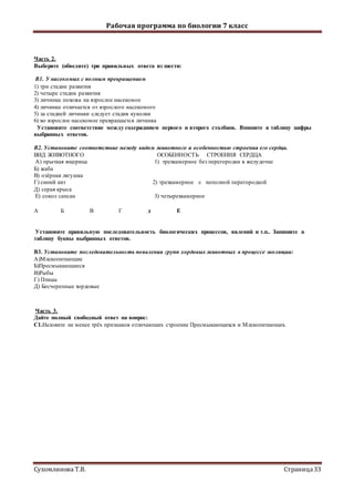 Рабочая программа по биологии 7 класс
Сухомлинова Т.В. Страница33
Часть 2.
Выберите (обведите) три правильных ответа из шести:
В1. У насекомых с полным превращением
1) три стадии развития
2) четыре стадии развития
3) личинка похожа на взрослое насекомое
4) личинка отличается от взрослого насекомого
5) за стадией личинки следует стадия куколки
6) во взрослое насекомое превращается личинка
Установите соответствие между содержанием первого и второго столбцов. Впишите в таблицу цифры
выбранных ответов.
В2. Установите соответствие между видом животного и особенностью строения его сердца.
ВИД ЖИВОТНОГО ОСОБЕННОСТЬ СТРОЕНИЯ СЕРДЦА
A) прыткая ящерица 1) трехкамерное без перегородки в желудочке
Б) жаба
B) озёрная лягушка
Г) синий кит 2) трехкамерное с неполной перегородкой
Д) серая крыса
Е) сокол сапсан 3) четырехкамерное
А Б В Г д Е
Установите правильную последовательность биологических процессов, явлений и т.п.. Запишите в
таблицу буквы выбранных ответов.
В3. Установите последовательность появления групп хордовых животных в процессе эволюции:
А)Млекопитающие
Б)Пресмыкающиеся
В)Рыбы
Г) Птицы
Д) Бесчерепные хордовые
Часть 3.
Дайте полный свободный ответ на вопрос:
С1.Назовите не менее трёх признаков отличающих строение Пресмыкающихся и Млекопитающих.
 