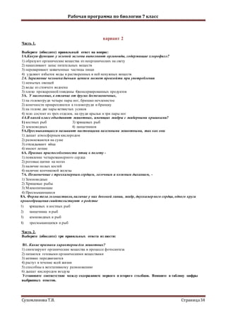 Рабочая программа по биологии 7 класс
Сухомлинова Т.В. Страница34
вариант 2
Часть 1.
Выберите (обведите) правильный ответ на вопрос:
1А.Какую функцию у зеленой эвглены выполняют органоиды, содержащие хлорофилл?
1) образуют органические вещества из неорганических на свету
2) накапливают запас питательных веществ
3) переваривают захваченные частицы пищи
4) удаляют избыток воды и растворенных в ней ненужных веществ
2А. Заражение человека бычьим цепнем может произойти при употреблении
1) немытых овощей
2) воды из стоячего водоема
3) плохо прожаренной говядины 4)консервированных продуктов
3А. У насекомых, в отличие от других беспозвоночных,
1) на головогруди четыре пары ног, брюшко нечленистое
2) конечности прикрепляются к головогруди и брюшку
3) на голове две пары ветвистых усиков
4) тело состоит из трех отделов, на груди крылья и три пары ног
4А.В какой класс объединяют животных, имеющих жабры с жаберными крышками?
1) костных рыб 3) хрящевых рыб
2) земноводных 4) ланцетников
5А.Пресмыкающихся называют настоящими наземными животными, так как они
1) дышат атмосферным кислородом
2) размножаются на суше
3) откладывают яйца
4) имеют легкие
6А. Признак приспособленности птиц к полету -
1) появление четырехкамерного сердца
2) роговые щитки на ногах
3) наличие полых костей
4) наличие копчиковой железы
7А. Позвоночные с трехкамерным сердцем, легочным и кожным дыханием, -
1) Земноводные
2) Хрящевые рыбы
3) Млекопитающие
4) Пресмыкающиеся
8А. Форма тела головастиков,наличие у них боковой линии, жабр, двухкамерного сердца, одного круга
кровообращения свидетельствуют о родстве
1) хрящевых и костных рыб
2) ланцетника и рыб
3) земноводных и рыб
4) пресмыкающихся и рыб
Часть 2.
Выберите (обведите) три правильных ответа из шести:
В1. Какие признаки характерны для животных?
1) синтезируют органические вещества в процессе фотосинтеза
2) питаются готовыми органическими веществами
3) активно передвигаются
4) растут в течение всей жизни
5) способны к вегетативному размножению
6) дышат кислородом воздуха
Установите соответствие между содержанием первого и второго столбцов. Впишите в таблицу цифры
выбранных ответов.
 
