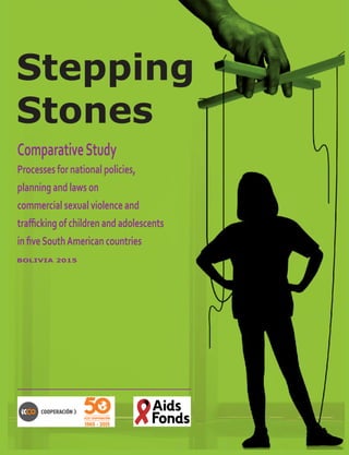 1
Stepping
Stones
ComparativeStudy
Processes for national policies,
planning and laws on
commercial sexual violence and
trafficking of children and adolescents
in fiveSouthAmerican countries
BOLIVIA 2015
 