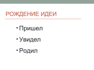 РОЖДЕНИЕ ИДЕИ
• Пришел
• Увидел
• Родил
 