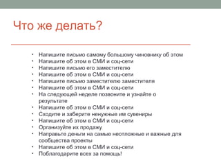 Что же делать?
• Напишите письмо самому большому чиновнику об этом
• Напишите об этом в СМИ и соц-сети
• Напишите письмо его заместителю
• Напишите об этом в СМИ и соц-сети
• Напишите письмо заместителю заместителя
• Напишите об этом в СМИ и соц-сети
• На следующей неделе позвоните и узнайте о
результате
• Напишите об этом в СМИ и соц-сети
• Сходите и заберите ненужные им сувениры
• Напишите об этом в СМИ и соц-сети
• Организуйте их продажу
• Направьте деньги на самые неотложные и важные для
сообщества проекты
• Напишите об этом в СМИ и соц-сети
• Поблагодарите всех за помощь!
 