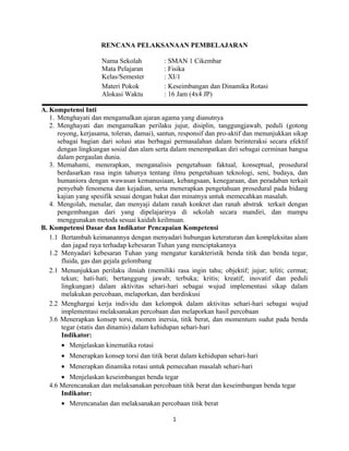 RENCANA PELAKSANAAN PEMBELAJARAN
Nama Sekolah : SMAN 1 Cikembar
Mata Pelajaran : Fisika
Kelas/Semester : XI/1
Materi Pokok : Keseimbangan dan Dinamika Rotasi
Alokasi Waktu : 16 Jam (4x4 JP)
A. Kompetensi Inti
1. Menghayati dan mengamalkan ajaran agama yang dianutnya
2. Menghayati dan mengamalkan perilaku jujur, disiplin, tanggungjawab, peduli (gotong
royong, kerjasama, toleran, damai), santun, responsif dan pro-aktif dan menunjukkan sikap
sebagai bagian dari solusi atas berbagai permasalahan dalam berinteraksi secara efektif
dengan lingkungan sosial dan alam serta dalam menempatkan diri sebagai cerminan bangsa
dalam pergaulan dunia.
3. Memahami, menerapkan, menganalisis pengetahuan faktual, konseptual, prosedural
berdasarkan rasa ingin tahunya tentang ilmu pengetahuan teknologi, seni, budaya, dan
humaniora dengan wawasan kemanusiaan, kebangsaan, kenegaraan, dan peradaban terkait
penyebab fenomena dan kejadian, serta menerapkan pengetahuan prosedural pada bidang
kajian yang spesifik sesuai dengan bakat dan minatnya untuk memecahkan masalah.
4. Mengolah, menalar, dan menyaji dalam ranah konkret dan ranah abstrak terkait dengan
pengembangan dari yang dipelajarinya di sekolah secara mandiri, dan mampu
menggunakan metoda sesuai kaidah keilmuan.
B. Kompetensi Dasar dan Indikator Pencapaian Kompetensi
1.1 Bertambah keimanannya dengan menyadari hubungan keteraturan dan kompleksitas alam
dan jagad raya terhadap kebesaran Tuhan yang menciptakannya
1.2 Menyadari kebesaran Tuhan yang mengatur karakteristik benda titik dan benda tegar,
fluida, gas dan gejala gelombang
2.1 Menunjukkan perilaku ilmiah (memiliki rasa ingin tahu; objektif; jujur; teliti; cermat;
tekun; hati-hati; bertanggung jawab; terbuka; kritis; kreatif; inovatif dan peduli
lingkungan) dalam aktivitas sehari-hari sebagai wujud implementasi sikap dalam
melakukan percobaan, melaporkan, dan berdiskusi
2.2 Menghargai kerja individu dan kelompok dalam aktivitas sehari-hari sebagai wujud
implementasi melaksanakan percobaan dan melaporkan hasil percobaan
3.6 Menerapkan konsep torsi, momen inersia, titik berat, dan momentum sudut pada benda
tegar (statis dan dinamis) dalam kehidupan sehari-hari
Indikator:
• Menjelaskan kinematika rotasi
• Menerapkan konsep torsi dan titik berat dalam kehidupan sehari-hari
• Menerapkan dinamika rotasi untuk pemecahan masalah sehari-hari
• Menjelaskan keseimbangan benda tegar
4.6 Merencanakan dan melaksanakan percobaan titik berat dan keseimbangan benda tegar
Indikator:
• Merencanalan dan melaksanakan percobaan titik berat
1
 