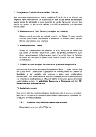 7. Planejamento Produtivo Operacional da Coleção
Aqui você deverá apresentar um (único) modelo de ficha técnica a ser adotado pela
empresa. Apresentar também um quadro resumo dos custos diretos de fabricação,
gastos gerais de fabricação e preço sugerido de venda. Apresentar também pelo
menos um resumo por escrito dos padrões dos critérios qualitativos que a empresa
deverá adotar.
7.1. Planejamento da Ficha Técnica (exemplo a ser utilizada)
Utilizando-se de consulta ao material fornecido em Notas (1) e por consulta
livre em outros meios. Desenvolver e apresentar um modelo padrão de ficha
técnica a ser adotado pela empresa.
7.2. Planejamento dos Custos
Através do preenchimento das planilhas de apoio fornecidas em Notas (2) e
(3). Montar um Quadro Resumo dos Custos, por produto, constando o custo
direto, os gastos gerais de fabricação e o preço “sugerido” de venda. As fichas
de custo de cada produto preenchidas deverão constar nos itens “Anexos”
deste trabalho.
7.3. Critérios e especificações de controle de qualidade dos produtos
Utilizando-se de consulta ao material fornecido em Notas (1) e por consulta livre
em outros meios. Desenvolver e apresentar um modelo padrão de “Critérios de
Qualidade” a ser adotado pela empresa e pelos seus colaboradores
(terceirizados). Não se esquecer de levar em consideração que o desenvolvimento
e a implantação deste processo, irão gerar aporte de recursos que deverão estar
contemplados no item 11. Viabilidade Econômica e Financeira, sub-itém 11.1
Demonstrativos de investimentos.
7.4. Logística (proposta)
Este item irá abordar a logística integrada do planejamento do processo produtivo,
bem como o planejamento das novas necessidades de estoque de materiais e do
estoque de produtos acabados.
7.4.1. Logística integrada (interna externa e reversa)
Desenvolvido junto com a Prof.ª Clarice
 