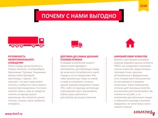 ПОЧЕМУ С НАМИ ВЫГОДНО
РЕГУЛЯРНОСТЬ
МЕЖРЕГИОНАЛЬНОГО
СООБЩЕНИЯ
Наши склады располагаются в
Перми, Ижевске, Екатеринбурге,
Березниках, Чусовом. Ежедневно
между ними курсируют
автопоезда с грузом. Это
означает, что ваш товар может
попасть в любую из точек нашего
присутствия ежедневно. А в сезон
низкого спроса, вам не придется
платить за аренду целого
автопоезда. Вы заплатите ровно
столько, сколько груза требуется
отправить.
ДОСТАВКА ДО САМЫХ ДАЛЬНИХ
УГОЛКОВ РЕГИОНА
В каждом из регионов нашего
присутствия курсируют
автомобили, доставляющие товар
до конечного потребителя в черте
города и за его пределами. Мы,
либо храним ваш товар на своем
складе и отгружаем согласно
вашим заявкам ежедневно (схема
3PL), либо по приезду автопоезда
перегружаем груз в автомобили
(схема кросс-докинга) и
доставляем до ваших клиентов.
ШИРОКИЙ ОХВАТ КЛИЕНТОВ
Являясь партнерами ключевых
игроков мирового рынка сегмента
FMCG, мы ежедневно посещаем
тысячи клиентов, среди которых
торговые точки, крупные
региональные и федеральные
сети. Скорее всего большинство
из них являются и вашими
клиентами. Такое совмещение
потоков дает выигрыш всем без
исключения участникам рейса. Вы
платите не за рейс, а за
количество доставленного товара
и забываете навсегда о высоких
издержках на логистику в сезон
низкого спроса!
www.line7.ru
2/10
 