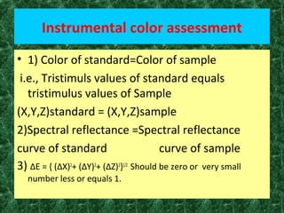Instrumental color assessment
• 1) Color of standard=Color of sample
i.e., Tristimuls values of standard equals
tristimulus values of Sample
(X,Y,Z)standard = (X,Y,Z)sample
2)Spectral reflectance =Spectral reflectance
curve of standard curve of sample
3) ΔE = { (ΔX)2
+ (ΔY)2
+ (ΔZ)2
}1/2
Should be zero or very small
number less or equals 1.