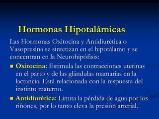 Hormonas Hipotalámicas
Las Hormonas Oxitocina y Antidiurética o
Vasopresina se sintetizan en el hipotálamo y se
concentran en la Neurohipófisis:
 Oxitocina: Estimula las contracciones uterinas
en el parto y de las glándulas mamarias en la
lactancia. Está relacionada con la respuesta del
instinto materno.
 Antidiurética: Limita la pérdida de agua por los
riñones, por lo tanto eleva la presión arterial.
 