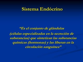 Sistema Endócrino
“Es el conjunto de glándulas
(células especializadas en la secreción de
substancias) que sintetizan las substancias
químicas (hormonas) y las liberan en la
circulación sanguínea”
 