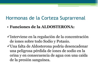 Hormonas de la Corteza Suprarrenal
• Funciones de la ALDOSTERONA:
Interviene en la regulación de la concentración
de iones sobre todo Sodio y Potasio.
Una falta de Aldosterona podría desencadenar
una peligrosa pérdida de iones de sodio en la
orina y en consecuencia de agua con una caída
de la presión sanguínea.
 