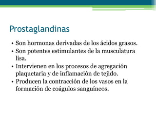 Prostaglandinas
• Son hormonas derivadas de los ácidos grasos.
• Son potentes estimulantes de la musculatura
lisa.
• Intervienen en los procesos de agregación
plaquetaria y de inflamación de tejido.
• Producen la contracción de los vasos en la
formación de coágulos sanguíneos.
 