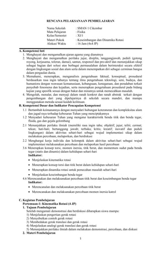 RENCANA PELAKSANAAN PEMBELAJARAN
Nama Sekolah : SMAN 1 Cikembar
Mata Pelajaran : Fisika
Kelas/Semester : XI/1
Materi Pokok : Keseimbangan dan Dinamika Rotasi
Alokasi Waktu : 16 Jam (4x4 JP)
A. Kompetensi Inti
1. Menghayati dan mengamalkan ajaran agama yang dianutnya
2. Menghayati dan mengamalkan perilaku jujur, disiplin, tanggungjawab, peduli (gotong
royong, kerjasama, toleran, damai), santun, responsif dan pro-aktif dan menunjukkan sikap
sebagai bagian dari solusi atas berbagai permasalahan dalam berinteraksi secara efektif
dengan lingkungan sosial dan alam serta dalam menempatkan diri sebagai cerminan bangsa
dalam pergaulan dunia.
3. Memahami, menerapkan, menganalisis pengetahuan faktual, konseptual, prosedural
berdasarkan rasa ingin tahunya tentang ilmu pengetahuan teknologi, seni, budaya, dan
humaniora dengan wawasan kemanusiaan, kebangsaan, kenegaraan, dan peradaban terkait
penyebab fenomena dan kejadian, serta menerapkan pengetahuan prosedural pada bidang
kajian yang spesifik sesuai dengan bakat dan minatnya untuk memecahkan masalah.
4. Mengolah, menalar, dan menyaji dalam ranah konkret dan ranah abstrak terkait dengan
pengembangan dari yang dipelajarinya di sekolah secara mandiri, dan mampu
menggunakan metoda sesuai kaidah keilmuan.
B. Kompetensi Dasar dan Indikator Pencapaian Kompetensi
1.1 Bertambah keimanannya dengan menyadari hubungan keteraturan dan kompleksitas alam
dan jagad raya terhadap kebesaran Tuhan yang menciptakannya
1.2 Menyadari kebesaran Tuhan yang mengatur karakteristik benda titik dan benda tegar,
fluida, gas dan gejala gelombang
2.1 Menunjukkan perilaku ilmiah (memiliki rasa ingin tahu; objektif; jujur; teliti; cermat;
tekun; hati-hati; bertanggung jawab; terbuka; kritis; kreatif; inovatif dan peduli
lingkungan) dalam aktivitas sehari-hari sebagai wujud implementasi sikap dalam
melakukan percobaan, melaporkan, dan berdiskusi
2.2 Menghargai kerja individu dan kelompok dalam aktivitas sehari-hari sebagai wujud
implementasi melaksanakan percobaan dan melaporkan hasil percobaan
3.6 Menerapkan konsep torsi, momen inersia, titik berat, dan momentum sudut pada benda
tegar (statis dan dinamis) dalam kehidupan sehari-hari
Indikator:
• Menjelaskan kinematika rotasi
• Menerapkan konsep torsi dan titik berat dalam kehidupan sehari-hari
• Menerapkan dinamika rotasi untuk pemecahan masalah sehari-hari
• Menjelaskan keseimbangan benda tegar
4.6 Merencanakan dan melaksanakan percobaan titik berat dan keseimbangan benda tegar
Indikator:
• Merencanalan dan melaksanakan percobaan titik berat
• Merencanakan dan melaksanakan percobaan momen inersia katrol
C. Kegiatan Pembelajaran
Pertemuan-1: Kinematika Rotasi (4 JP)
1. Tujuan Pembelajaran
Setelah mengamati demonstrasi dan berdiskusi diharapkan siswa mampu:
1) Menjelaskan pengertian gerak rotasi
2) Menyebutkan contoh gerak rotasi
3) Membedakan gerak translasi dan gerak rotasi
4) Menjelaskan analogi gerak translasi dan gerak rotasi
5) Menunjukkan perilaku ilmiah dalam melakukan demonstrasi, percobaan, dan diskusi
2. Materi Pembelajaran
1
 