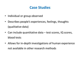 Case Studies
• Individual or group observed
• Describes people’s experiences, feelings, thoughts
(qualitative data)
• Can include quantitative data – test scores, IQ scores,
blood tests
• Allows for in-depth investigations of human experience
not available in other research methods
 