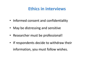 Ethics in interviews
• Informed consent and confidentiality
• May be distressing and sensitive
• Researcher must be professional!
• If respondents decide to withdraw their
information, you must follow wishes.
 