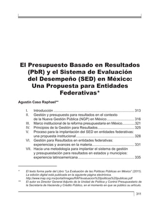 311
El Presupuesto Basado en Resultados
(PbR) y el Sistema de Evaluación
del Desempeño (SED) en México:
Una Propuesta para Entidades
Federativas*
Agustín Caso Raphael**
I.	Introducción................................................................................... 313
II. 	 Gestión y presupuesto para resultados en el contexto
	 de la Nueva Gestión Pública (NGP) en México............................. 316
III. 	 Marco institucional de la reforma presupuestaria en México...............321
IV. 	 Principios de la Gestión para Resultados...................................... 325
V. 	 Proceso para la implantación del SED en entidades federativas:
	 una propuesta institucional............................................................ 328
VI. 	 Gestión para Resultados en entidades federativas:
	 experiencias y avances en la materia............................................ 331
VII.	 Hacia una metodología para implantar el sistema de gestión
	 y presupuestación para resultados en estados y municipios:
	 experiencia latinoamericana.......................................................... 335
*	 El texto forma parte del Libro “La Evaluación de las Políticas Públicas en México” (2011).
La edición digital está publicada en la siguiente página electrónica.
	http://www.inap.org.mx/portal/images/RAP/evaluacion%20politicas%20publicas.pdf
**	 El autor es Director General Adjunto de la Unidad de Política y Control Presupuestario de
la Secretaría de Hacienda y Crédito Público, en el momento en que se público su artículo.
 
