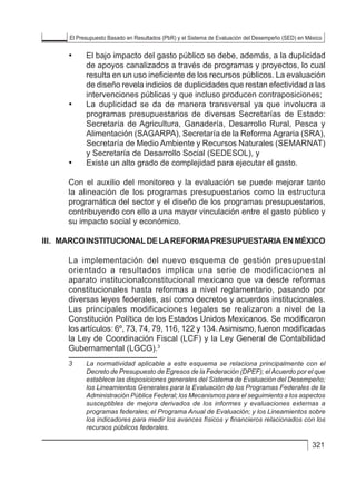 El Presupuesto Basado en Resultados (PbR) y el Sistema de Evaluación del Desempeño (SED) en México
321
• 	 El bajo impacto del gasto público se debe, además, a la duplicidad
de apoyos canalizados a través de programas y proyectos, lo cual
resulta en un uso ineficiente de los recursos públicos. La evaluación
de diseño revela indicios de duplicidades que restan efectividad a las
intervenciones públicas y que incluso producen contraposiciones;
• 	 La duplicidad se da de manera transversal ya que involucra a
programas presupuestarios de diversas Secretarías de Estado:
Secretaría de Agricultura, Ganadería, Desarrollo Rural, Pesca y
Alimentación (SAGARPA), Secretaría de la Reforma Agraria (SRA),
Secretaría de Medio Ambiente y Recursos Naturales (SEMARNAT)
y Secretaría de Desarrollo Social (SEDESOL), y
• 	 Existe un alto grado de complejidad para ejecutar el gasto.
Con el auxilio del monitoreo y la evaluación se puede mejorar tanto
la alineación de los programas presupuestarios como la estructura
programática del sector y el diseño de los programas presupuestarios,
contribuyendo con ello a una mayor vinculación entre el gasto público y
su impacto social y económico.
III. 	MARCOINSTITUCIONALDELAREFORMAPRESUPUESTARIAENMÉXICO
La implementación del nuevo esquema de gestión presupuestal
orientado a resultados implica una serie de modificaciones al
aparato institucionalconstitucional mexicano que va desde reformas
constitucionales hasta reformas a nivel reglamentario, pasando por
diversas leyes federales, así como decretos y acuerdos institucionales.
Las principales modificaciones legales se realizaron a nivel de la
Constitución Política de los Estados Unidos Mexicanos. Se modificaron
los artículos: 6º, 73, 74, 79, 116, 122 y 134.Asimismo, fueron modificadas
la Ley de Coordinación Fiscal (LCF) y la Ley General de Contabilidad
Gubernamental (LGCG).3
3	 La normatividad aplicable a este esquema se relaciona principalmente con el
Decreto de Presupuesto de Egresos de la Federación (DPEF); el Acuerdo por el que
establece las disposiciones generales del Sistema de Evaluación del Desempeño;
los Lineamientos Generales para la Evaluación de los Programas Federales de la
Administración Pública Federal; los Mecanismos para el seguimiento a los aspectos
susceptibles de mejora derivados de los informes y evaluaciones externas a
programas federales; el Programa Anual de Evaluación; y los Lineamientos sobre
los indicadores para medir los avances físicos y financieros relacionados con los
recursos públicos federales.
 