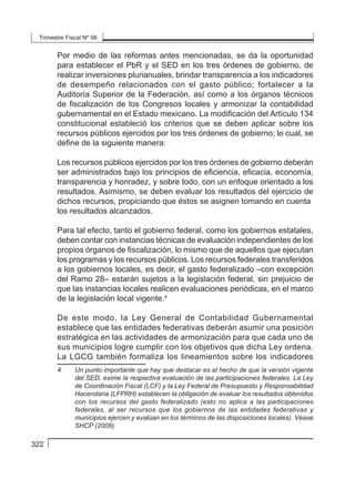 Trimestre Fiscal Nº 98
322
Por medio de las reformas antes mencionadas, se da la oportunidad
para establecer el PbR y el SED en los tres órdenes de gobierno, de
realizar inversiones plurianuales, brindar transparencia a los indicadores
de desempeño relacionados con el gasto público; fortalecer a la
Auditoría Superior de la Federación, así como a los órganos técnicos
de fiscalización de los Congresos locales y armonizar la contabilidad
gubernamental en el Estado mexicano. La modificación del Artículo 134
constitucional estableció los criterios que se deben aplicar sobre los
recursos públicos ejercidos por los tres órdenes de gobierno; lo cual, se
define de la siguiente manera:
Los recursos públicos ejercidos por los tres órdenes de gobierno deberán
ser administrados bajo los principios de eficiencia, eficacia, economía,
transparencia y honradez, y sobre todo, con un enfoque orientado a los
resultados. Asimismo, se deben evaluar los resultados del ejercicio de
dichos recursos, propiciando que éstos se asignen tomando en cuenta
los resultados alcanzados.
Para tal efecto, tanto el gobierno federal, como los gobiernos estatales,
deben contar con instancias técnicas de evaluación independientes de los
propios órganos de fiscalización, lo mismo que de aquellos que ejecutan
los programas y los recursos públicos. Los recursos federales transferidos
a los gobiernos locales, es decir, el gasto federalizado –con excepción
del Ramo 28– estarán sujetos a la legislación federal, sin prejuicio de
que las instancias locales realicen evaluaciones periódicas, en el marco
de la legislación local vigente.4
De este modo, la Ley General de Contabilidad Gubernamental
establece que las entidades federativas deberán asumir una posición
estratégica en las actividades de armonización para que cada uno de
sus municipios logre cumplir con los objetivos que dicha Ley ordena.
La LGCG también formaliza los lineamientos sobre los indicadores
4	 Un punto importante que hay que destacar es el hecho de que la versión vigente
del SED, exime la respectiva evaluación de las participaciones federales. La Ley
de Coordinación Fiscal (LCF) y la Ley Federal de Presupuesto y Responsabilidad
Hacendaria (LFPRH) establecen la obligación de evaluar los resultados obtenidos
con los recursos del gasto federalizado (esto no aplica a las participaciones
federales, al ser recursos que los gobiernos de las entidades federativas y
municipios ejercen y evalúan en los términos de las disposiciones locales). Véase
SHCP (2008).
 