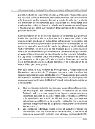 El Presupuesto Basado en Resultados (PbR) y el Sistema de Evaluación del Desempeño (SED) en México
323
para la medición de los avances físicos y financieros relacionados con
los recursos públicos federales, los cuales permiten dar cumplimiento
a lo dispuesto en los artículos tercero y cuarto de esta Ley, a efecto
de armonizar los mecanismos para establecer los indicadores que
mediante los cuales se llevará a cabo la medición de avances físicos
y financieros, así como la evaluación del desempeño de los recursos
públicos federales.
La implantación en los gobiernos estatales de sistemas que permitan
medir los resultados de la aplicación de los recursos públicos de
diverso origen con base en indicadores estratégicos y de gestión, así
como en un ejercicio permanente de evaluación se fortalecerá en los
próximos dos años en virtud de que la Ley General de Contabilidad
Gubernamental, en el marco de los trabajos para la armonización
contable, establece la obligación de contar con elementos para medir
el avance físico-financiero en la aplicación de los recursos federales.
La Ley tiene la enorme virtud de promover la rendición de cuentas
y el aumento en la supervisión de los fondos federales por medio
de la armonización de los códigos contables y la introducción de la
contabilidad por devengados.
Por otra parte, la Ley Federal de Presupuesto y Responsabilidad
Hacendaria, en su Artículo 85 dispone que para poder transferir los
recursos públicos federales aprobados en el Presupuesto de Egresos de
la Federación hacia las entidades federativas y hacia los municipios y las
demarcaciones territoriales del Distrito Federal, estos deberán sujetarse
a lo siguiente:
a) 	 Que los recursos públicos ejercidos por las entidades federativas,
los municipios, las demarcaciones territoriales del Distrito
Federal, así como sus respectivos órganos paraestatales e
instancias públicas de carácter local sean evaluadas conforme
a lo establecido en el Artículo 110 de dicha Ley, con base en
indicadores estratégicos y de gestión, realizados por instancias
técnicas independientes de las propias instituciones que ejercen
los recursos, y
b) 	 Las entidades federativas deben enviar al Ejecutivo Federal, de
conformidad con los lineamientos establecidos, y mediante el
sistema de información instituido para tal fin por medio de la SHCP,
 