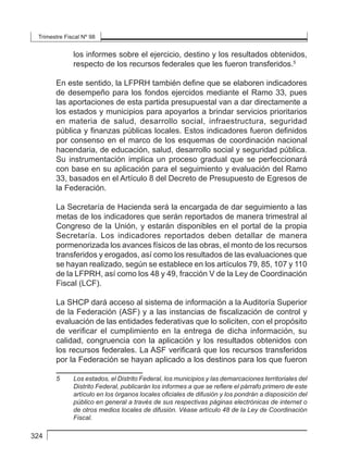 Trimestre Fiscal Nº 98
324
los informes sobre el ejercicio, destino y los resultados obtenidos,
respecto de los recursos federales que les fueron transferidos.5
En este sentido, la LFPRH también define que se elaboren indicadores
de desempeño para los fondos ejercidos mediante el Ramo 33, pues
las aportaciones de esta partida presupuestal van a dar directamente a
los estados y municipios para apoyarlos a brindar servicios prioritarios
en materia de salud, desarrollo social, infraestructura, seguridad
pública y finanzas públicas locales. Estos indicadores fueron definidos
por consenso en el marco de los esquemas de coordinación nacional
hacendaria, de educación, salud, desarrollo social y seguridad pública.
Su instrumentación implica un proceso gradual que se perfeccionará
con base en su aplicación para el seguimiento y evaluación del Ramo
33, basados en el Artículo 8 del Decreto de Presupuesto de Egresos de
la Federación.
La Secretaría de Hacienda será la encargada de dar seguimiento a las
metas de los indicadores que serán reportados de manera trimestral al
Congreso de la Unión, y estarán disponibles en el portal de la propia
Secretaría. Los indicadores reportados deben detallar de manera
pormenorizada los avances físicos de las obras, el monto de los recursos
transferidos y erogados, así como los resultados de las evaluaciones que
se hayan realizado, según se establece en los artículos 79, 85, 107 y 110
de la LFPRH, así como los 48 y 49, fracción V de la Ley de Coordinación
Fiscal (LCF).
La SHCP dará acceso al sistema de información a la Auditoría Superior
de la Federación (ASF) y a las instancias de fiscalización de control y
evaluación de las entidades federativas que lo soliciten, con el propósito
de verificar el cumplimiento en la entrega de dicha información, su
calidad, congruencia con la aplicación y los resultados obtenidos con
los recursos federales. La ASF verificará que los recursos transferidos
por la Federación se hayan aplicado a los destinos para los que fueron
5	 Los estados, el Distrito Federal, los municipios y las demarcaciones territoriales del
Distrito Federal, publicarán los informes a que se refiere el párrafo primero de este
artículo en los órganos locales oficiales de difusión y los pondrán a disposición del
público en general a través de sus respectivas páginas electrónicas de internet o
de otros medios locales de difusión. Véase artículo 48 de la Ley de Coordinación
Fiscal.
 