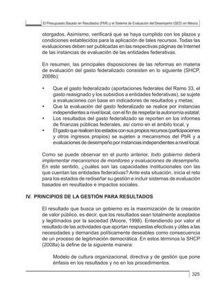 El Presupuesto Basado en Resultados (PbR) y el Sistema de Evaluación del Desempeño (SED) en México
325
otorgados. Asimismo, verificará que se haya cumplido con los plazos y
condiciones establecidos para la aplicación de tales recursos. Todas las
evaluaciones deben ser publicadas en las respectivas páginas de Internet
de las instancias de evaluación de las entidades federativas.
En resumen, las principales disposiciones de las reformas en materia
de evaluación del gasto federalizado consisten en lo siguiente (SHCP,
2008b):
• 	 Que el gasto federalizado (aportaciones federales del Ramo 33, el
gasto reasignado y los subsidios a entidades federativas), se sujete
a evaluaciones con base en indicadores de resultados y metas;
• 	 Que la evaluación del gasto federalizado se realice por instancias
independientes a nivel local, con el fin de respetar la autonomía estatal;
• 	 Los resultados del gasto federalizado se reporten en los informes
de finanzas públicas federales, así como en el ámbito local, y
• 	 Elgastoquerealicenlosestadosconsuspropiosrecursos(participaciones
y otros ingresos propios) se sujeten a mecanismos del PbR y a
evaluaciones de desempeño por instancias independientes a nivel local.
Como se puede observar en el punto anterior, todo gobierno deberá
implementar mecanismos de monitoreo y evaluaciones de desempeño.
En este sentido, ¿cuáles son las capacidades institucionales con las
que cuentan las entidades federativas? Ante esta situación, inicia el reto
para los estados de rediseñar su gestión e incluir sistemas de evaluación
basados en resultados e impactos sociales.
IV. 	PRINCIPIOS DE LA GESTIÓN PARA RESULTADOS
El resultado que busca un gobierno es la maximización de la creación
de valor público, es decir, que los resultados sean totalmente aceptados
y legitimados por la sociedad (Moore, 1998). Entendiendo por valor el
resultado de las actividades que aportan respuestas efectivas y útiles a las
necesidades y demandas políticamente deseables como consecuencia
de un proceso de legitimación democrática. En estos términos la SHCP
(2008a) la define de la siguiente manera:
	 Modelo de cultura organizacional, directiva y de gestión que pone
énfasis en los resultados y no en los procedimientos.
 