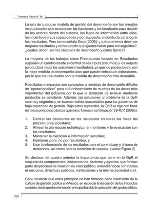 Trimestre Fiscal Nº 98
326
La raíz de cualquier modelo de gestión del desempeño son los arreglos
institucionales que establecen las funciones y las facultades para decidir
de los actores dentro del sistema, los flujos de información entre ellos,
los incentivos y sus capacidades y por supuesto, el conducto para lograr
los resultados. Pero como señala Scott (2008): ¿qué queremos decir por
mejores resultados y cómo decidir qué ajustes hacer para conseguirlos?,
¿cuáles deben ser los objetivos de desempeño y cómo fijarlos?
La mayoría de los trabajos sobre Presupuesto basado en Resultados
suponen un cambio desde el control de los inputs (insumos) y los outputs
(productos) hacia los outcomes (resultados), ya que los productos no son
la mejor medida de desempeño dado que pueden introducir distorsiones,
por lo que los resultados son la medida de desempeño más deseable.
Resultados e impactos son conceptos o medidas de desempeño difíciles
de “operacionalizar” para el funcionamiento de muchas de las áreas más
importantes del gobierno por lo que la tentación de evaluar mediante
productos es constante. Además, las soluciones al problema de la GpR
son muy exigentes y, en buena medida, inaccesibles para los gobiernos de
baja capacidad de gestión. Bajo estos supuestos, la GpR se rige con base
en cinco principios básicos que describimos a continuación (SHCP, 2008a):
1. 	 Centrar las decisiones en los resultados en todas las fases del
proceso presupuestario;
2. 	 Alinear la planeación estratégica, el monitoreo y la evaluación con
los resultados;
3. 	 Mantener la medición e información sencillas;
4. 	 Gestionar para, no por resultados, y
5. 	 Usar la información de los resultados para el aprendizaje y la toma de
decisiones, así como para la rendición de cuentas. (véase Figura 2)
Se destaca del cuadro anterior la importancia que tiene en la GpR el
conjunto de componentes, interacciones, factores y agentes que forman
parte del proceso de creación de valor público; entendiéndose como tales
el ejecutivo, directivos públicos, instituciones y la misma sociedad civil.
Cabe destacar que estos principios no han formado parte totalmente de la
cultura de gestión pública en México, en especial la discusión de los impactos
sociales,dadoquelaorientaciónprincipalhasidolaaplicacióndelgastopúblico,
 