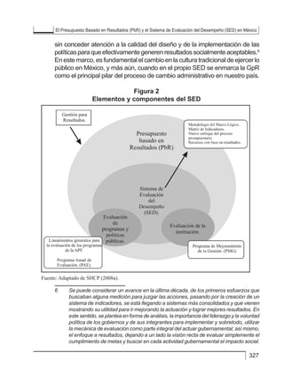 El Presupuesto Basado en Resultados (PbR) y el Sistema de Evaluación del Desempeño (SED) en México
327
sin conceder atención a la calidad del diseño y de la implementación de las
políticasparaqueefectivamentegenerenresultadossocialmenteaceptables.6
En este marco, es fundamental el cambio en la cultura tradicional de ejercer lo
público en México, y más aún, cuando en el propio SED se enmarca la GpR
como el principal pilar del proceso de cambio administrativo en nuestro país.
Figura 2
Elementos y componentes del SED
6	 Se puede considerar un avance en la última década, de los primeros esfuerzos que
buscaban alguna medición para juzgar las acciones, pasando por la creación de un
sistema de indicadores, se está llegando a sistemas más consolidados y que vienen
mostrando su utilidad para ir mejorando la actuación y lograr mejores resultados. En
este sentido, se plantea en forma de análisis, la importancia del liderazgo y la voluntad
política de los gobiernos y de sus integrantes para implementar y sobretodo, utilizar
la mecánica de evaluación como parte integral del actuar gubernamental; así mismo,
el enfoque a resultados, dejando a un lado la visión recta de evaluar simplemente el
cumplimiento de metas y buscar en cada actividad gubernamental el impacto social.
de las políticas para que efectivamente generen resultados socialmente
aceptables.15
En este marco, es fundamental el cambio en la cultura tradicional
de ejercer lo público en México, y más aún, cuando en el propio SED se
enmarca la GpR como el principal pilar del proceso de cambio administrativo
en nuestro país.
Figura 2
Elementos y componentes del SED
Fuente: Adaptado de SHCP (2008a).
15
Se puede considerar un avance en la última década, de los primeros esfuerzos que buscaban alguna medición
para juzgar las acciones, pasando por la creación de un sistema de indicadores, se está llegando a sistemas más
consolidados y que vienen mostrando su utilidad para ir mejorando la actuación y lograr mejores resultados. En
este sentido, se plantea en forma de análisis, la importancia del liderazgo y la voluntad política de los gobiernos
y de sus integrantes para implementar y sobretodo, utilizar la mecánica de evaluación como parte integral
del actuar gubernamental; así mismo, el enfoque a resultados, dejando a un lado la visión recta de evaluar
simplemente el cumplimiento de metas y buscar en cada actividad gubernamental el impacto social.
57
La evaluación de políticas públicas en México
 