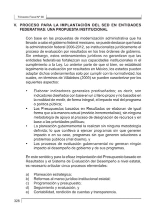Trimestre Fiscal Nº 98
328
V. 	PROCESO PARA LA IMPLANTACIÓN DEL SED EN ENTIDADES
FEDERATIVAS: UNA PROPUESTA INSTITUCIONAL
Con base en las propuestas de modernización administrativa que ha
llevado a cabo el gobierno federal mexicano, se puede destacar que hasta
la administración federal 2006-2012, se institucionaliza jurídicamente el
proceso de evaluación por resultados en los tres órdenes de gobierno.
Sin embargo, estos ordenamientos jurídicos no garantizan que las
entidades federativas fortalezcan sus capacidades institucionales ni el
cumplimiento a la Ley. Lo anterior parte de que si bien, se estableció
legalmente la evaluación por resultados en México, los estados pueden
adaptar dichos ordenamientos solo por cumplir con la normatividad, los
cuales, en términos de Villalobos (2009) se pueden caracterizar por los
siguientes aspectos:
• 	 Elaborar indicadores generales prediseñados; es decir, son
indicadores diseñados con base en un criterio propio y no basados en
la realidad de medir, de forma integral, el impacto real del programa
o política pública;
• 	 Los Presupuestos basados en Resultados se elaboran de igual
forma que a la manera actual (modelo incrementalista), sin ninguna
metodología de apoyo al proceso de designación de recursos y en
base a las prioridades políticas;
• 	 La planeación gubernamental la realizan sin ninguna metodología
definida; lo que conlleva a ejercer programas sin que generen
impacto o en su caso, programas sin que generen soluciones a
problemas públicos (mal diseño), y
• 	 Los procesos de evaluación gubernamental no generan ningún
impacto al desempeño de gobierno y de sus programas.
En este sentido y para la eficaz implantación del Presupuesto basado en
Resultados y el Sistema de Evaluación del Desempeño a nivel estatal,
es necesario articular cinco procesos elementales:
a) 	 Planeación estratégica;
b) 	 Reformas al marco jurídico-institucional estatal;
c) 	 Programación y presupuesto;
d) 	 Seguimiento y evaluación, y
e) 	 Contabilidad, rendición de cuentas y transparencia.
 