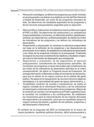 El Presupuesto Basado en Resultados (PbR) y el Sistema de Evaluación del Desempeño (SED) en México
329
• 	 Planeación estratégica: se definen los programas que serán incluidos
en el presupuesto y se alinean sus objetivos con los del Plan Nacional
y Estatal de Desarrollo, así como de los programas derivados de
éste. Se determinan los resultados esperados de los programas y
de los recursos presupuestarios asignados para su ejecución;
• 	 Marco jurídico e institucional: se implanta el marco jurídico que regula
el PbR y el SED. Se determinan las instituciones y su competencia
(responsabilidades y funciones), en diferentes ámbitos: globalizador,
sectorial, por dependencia y entidad paraestatal. Se elabora la matriz
de indicadores de los programas y se definen los indicadores de
desempeño;
• 	 Programación y presupuesto: se construye la estructura programática
con base en la definición de los programas y las disposiciones de
armonizaciónenlamateria.Seestablecenlosindicadoresdedesempeño
y las metas de los programas incluidos en el presupuesto. Finalmente
se asignan los recursos considerando los objetivos y resultados a lograr,
así como la información de desempeño que corresponde;
• 	 Seguimiento y evaluación: se da seguimiento al ejercicio
presupuestario, considerando las disposiciones aplicables. Se
monitorean los programas a través del análisis del cumplimiento de
las metas de los indicadores de desempeño definidos en la matriz
correspondiente. Se aplica un Programa Anual de Evaluación. Se
entrega información a diferentes niveles de tomadores de decisiones,
para que la utilicen en la mejora continua de la calidad del gasto
público. Se apoya en la reasignación de recursos hacia los objetivos
estratégicos y la racionalidad del gasto de apoyo administrativo, y
• 	 Contabilidad, rendición de cuentas y transparencia: se realiza el
registro contable de la información financiera y de los indicadores
de desempeño contenidos en la matriz de los programas. Mejora de
la rendición de cuentas y la transparencia al Poder Legislativo local,
la sociedad, los ciudadanos y los contribuyentes. Se establecen
los mecanismos para la instrumentación de las mejoras derivadas
del seguimiento y la evaluación, para que sus resultados apoyen la
mejora continua del diseño y gestión de las políticas, programas y
del desempeño institucional.
El contexto de la propuesta del SED se fundamenta en el marco de
mayor pluralismo, equilibrios políticos diversos, déficit presupuestario y
 