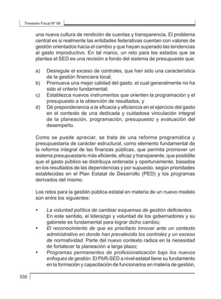 Trimestre Fiscal Nº 98
330
una nueva cultura de rendición de cuentas y transparencia. El problema
central es si realmente las entidades federativas cuentan con valores de
gestión orientados hacia el cambio y que hayan superado las tendencias
al gasto improductivo. En tal marco, un reto para los estados que se
plantea el SED es una revisión a fondo del sistema de presupuesto que:
a) 	 Desregule el exceso de controles, que han sido una característica
de la gestión financiera local;
b) 	 Promueva una mejor calidad del gasto, el cual generalmente no ha
sido el criterio fundamental;
c) 	 Establezca nuevos instrumentos que orienten la programación y el
presupuesto a la obtención de resultados, y
d) 	 Dé preponderancia a la eficacia y eficiencia en el ejercicio del gasto
en el contexto de una dedicada y cuidadosa vinculación integral
de la planeación, programación, presupuesto y evaluación del
desempeño.
Como se puede apreciar, se trata de una reforma programática y
presupuestaria de carácter estructural, como elemento fundamental de
la reforma integral de las finanzas públicas, que permita promover un
sistema presupuestario más eficiente, eficaz y transparente, que posibilite
que el gasto público se distribuya ordenada y oportunamente, basados
en los resultados de las dependencias y por supuesto, según prioridades
establecidas en el Plan Estatal de Desarrollo (PED) y los programas
derivados del mismo.
Los retos para la gestión pública estatal en materia de un nuevo modelo
son entre los siguientes:
• 	 La voluntad política de cambiar esquemas de gestión deficientes.
	 En este sentido, el liderazgo y voluntad de los gobernadores y su
gabinete es fundamental para lograr dicho cambio;
• 	 El reconocimiento de que es prioritario innovar ante un contexto
administrativo en donde han prevalecido los controles y un exceso
de normatividad. Parte del nuevo contexto radica en la necesidad
de fortalecer la planeación a largo plazo;
• 	 Programas permanentes de profesionalización bajo los nuevos
enfoques de gestión. El PbR-SED a nivel estatal tiene su fundamento
en la formación y capacitación de funcionarios en materia de gestión,
 