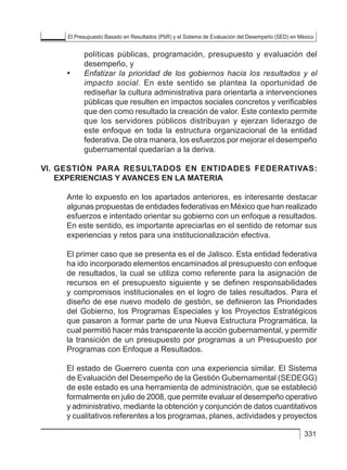 El Presupuesto Basado en Resultados (PbR) y el Sistema de Evaluación del Desempeño (SED) en México
331
políticas públicas, programación, presupuesto y evaluación del
desempeño, y
• 	 Enfatizar la prioridad de los gobiernos hacia los resultados y el
impacto social. En este sentido se plantea la oportunidad de
rediseñar la cultura administrativa para orientarla a intervenciones
públicas que resulten en impactos sociales concretos y verificables
que den como resultado la creación de valor. Este contexto permite
que los servidores públicos distribuyan y ejerzan liderazgo de
este enfoque en toda la estructura organizacional de la entidad
federativa. De otra manera, los esfuerzos por mejorar el desempeño
gubernamental quedarían a la deriva.
VI. 	GESTIÓN PARA RESULTADOS EN ENTIDADES FEDERATIVAS:
EXPERIENCIAS Y AVANCES EN LA MATERIA
Ante lo expuesto en los apartados anteriores, es interesante destacar
algunas propuestas de entidades federativas en México que han realizado
esfuerzos e intentado orientar su gobierno con un enfoque a resultados.
En este sentido, es importante apreciarlas en el sentido de retomar sus
experiencias y retos para una institucionalización efectiva.
El primer caso que se presenta es el de Jalisco. Esta entidad federativa
ha ido incorporado elementos encaminados al presupuesto con enfoque
de resultados, la cual se utiliza como referente para la asignación de
recursos en el presupuesto siguiente y se definen responsabilidades
y compromisos institucionales en el logro de tales resultados. Para el
diseño de ese nuevo modelo de gestión, se definieron las Prioridades
del Gobierno, los Programas Especiales y los Proyectos Estratégicos
que pasaron a formar parte de una Nueva Estructura Programática, la
cual permitió hacer más transparente la acción gubernamental, y permitir
la transición de un presupuesto por programas a un Presupuesto por
Programas con Enfoque a Resultados.
El estado de Guerrero cuenta con una experiencia similar. El Sistema
de Evaluación del Desempeño de la Gestión Gubernamental (SEDEGG)
de este estado es una herramienta de administración, que se estableció
formalmente en julio de 2008, que permite evaluar el desempeño operativo
y administrativo, mediante la obtención y conjunción de datos cuantitativos
y cualitativos referentes a los programas, planes, actividades y proyectos
 