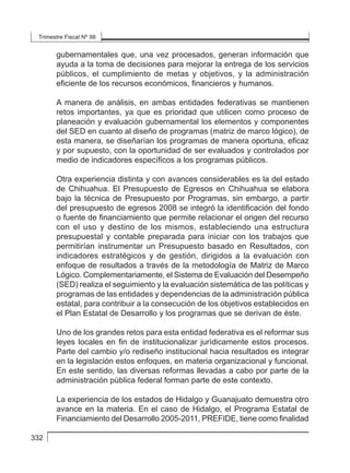 Trimestre Fiscal Nº 98
332
gubernamentales que, una vez procesados, generan información que
ayuda a la toma de decisiones para mejorar la entrega de los servicios
públicos, el cumplimiento de metas y objetivos, y la administración
eficiente de los recursos económicos, financieros y humanos.
A manera de análisis, en ambas entidades federativas se mantienen
retos importantes, ya que es prioridad que utilicen como proceso de
planeación y evaluación gubernamental los elementos y componentes
del SED en cuanto al diseño de programas (matriz de marco lógico), de
esta manera, se diseñarían los programas de manera oportuna, eficaz
y por supuesto, con la oportunidad de ser evaluados y controlados por
medio de indicadores específicos a los programas públicos.
Otra experiencia distinta y con avances considerables es la del estado
de Chihuahua. El Presupuesto de Egresos en Chihuahua se elabora
bajo la técnica de Presupuesto por Programas, sin embargo, a partir
del presupuesto de egresos 2008 se integró la identificación del fondo
o fuente de financiamiento que permite relacionar el origen del recurso
con el uso y destino de los mismos, estableciendo una estructura
presupuestal y contable preparada para iniciar con los trabajos que
permitirían instrumentar un Presupuesto basado en Resultados, con
indicadores estratégicos y de gestión, dirigidos a la evaluación con
enfoque de resultados a través de la metodología de Matriz de Marco
Lógico. Complementariamente, el Sistema de Evaluación del Desempeño
(SED) realiza el seguimiento y la evaluación sistemática de las políticas y
programas de las entidades y dependencias de la administración pública
estatal, para contribuir a la consecución de los objetivos establecidos en
el Plan Estatal de Desarrollo y los programas que se derivan de éste.
Uno de los grandes retos para esta entidad federativa es el reformar sus
leyes locales en fin de institucionalizar jurídicamente estos procesos.
Parte del cambio y/o rediseño institucional hacia resultados es integrar
en la legislación estos enfoques, en materia organizacional y funcional.
En este sentido, las diversas reformas llevadas a cabo por parte de la
administración pública federal forman parte de este contexto.
La experiencia de los estados de Hidalgo y Guanajuato demuestra otro
avance en la materia. En el caso de Hidalgo, el Programa Estatal de
Financiamiento del Desarrollo 2005-2011, PREFIDE, tiene como finalidad
 