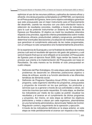 El Presupuesto Basado en Resultados (PbR) y el Sistema de Evaluación del Desempeño (SED) en México
333
optimizar el uso de los recursos públicos y aplicarlos de manera eficaz y
eficiente.UnodelosproyectoscontempladosenelPREFIDE,coninjerencia
en el Presupuesto de Egresos, tiene como objetivo estratégico garantizar
que este presupuesto sea el mejor instrumento para el financiamiento
del desarrollo, usando los recursos con una clara orientación hacia la
obtención de resultados concretos, medibles a través de indicadores,
para la cual se pretende instrumentar un Sistema de Presupuesto de
Egresos por Resultados. El objetivo es medir los resultados obtenidos
respecto a los previstos, siguiendo criterios preestablecidos sobre niveles
de eficiencia, eficacia, productividad, calidad y congruencia, permitiendo
determinar eventuales desviaciones y la adopción de medidas correctivas
que garanticen el cumplimiento adecuado de las metas programadas,
con un enfoque no solo comparativo sino fundamentalmente preventivo.
En la experiencia de Guanajuato y con la finalidad de identificar de manera
precisa cuál será el resultado del ejercicio del gasto del gobierno y cuál
será el impacto final que se verá reflejado en la sociedad, el Presupuesto
de Egresos para el ejercicio fiscal 2009, logra sentar las bases de un
proceso que orienta a la implementación del Presupuesto con base en
Resultados. De esta manera se ha dividido el ciclo presupuestal en
cuatro etapas:
1. 	 Definición del Plan Estratégico. En esta etapa cada sector identifica
problemas de desarrollo en diferentes poblaciones objetivo o
áreas de enfoque, acorde a su función atendiendo a las diferentes
temáticas de demanda social;
2. 	 Definición de Programa Operativo Anual (POA). A través de este
programa, cada organismo identifica los programas, presupuestos
y proyectos de inversión en los que participa, los productos y
servicios que va a generar a través de sus actividades u obras, así
como los insumos que serán requeridos. En esta etapa, se diseñan
los indicadores por medio de los cuales se podrán visualizar los
resultados y el avance en el cumplimiento de dichos programas
y proyectos. Así mismo, en esta etapa se definen los objetivos
particulares y metas a atacar por cada organismo, plasmándolas
en una herramienta administrativa, denominada Tablero de Control;
3. 	 Regulación control y seguimiento de la operación y ejecución.
	 A través de los indicadores definidos en la etapa anterior, en esta
etapa se mide periódicamente el avance con respecto a las metas
 