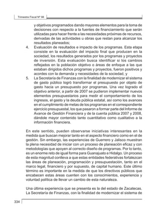 Trimestre Fiscal Nº 98
334
y objetivos programados dando mayores elementos para la toma de
decisiones con respecto a la fuentes de financiamiento que serán
utilizadas para hacer frente a las necesidades próximas de recursos,
derivadas de las actividades u obras que restan para alcanzar los
resultados planeados;
4. 	 Evaluación de resultados e impacto de los programas. Esta etapa
consiste en la evaluación del impacto final que producen en la
sociedad, los resultados generados por los programas y proyectos
de inversión. Esta evaluación busca identificar si los cambios
reflejados en la población objetivo o áreas de enfoque a las que
estaban dirigidos dichos programas y proyectos, fueron positivos y
acordes con la demanda y necesidades de la sociedad, y
5. 	 La Secretaría de Finanzas con la finalidad de modernizar el sistema
de gasto público logró transformar el presupuesto por objeto de
gasto hacia un presupuesto por programas. Una vez logrado el
objetivo anterior, a partir de 2007 se pudieron implementar nuevos
elementos presupuestarios para medir el comportamiento de los
ingresos, el gasto y la deuda pública estatal, así como los avances
en el cumplimiento de metas de los programas en el correspondiente
ejercicio presupuestal, los que pasaron a formar parte del Informe de
Avance de Gestión Financiera y de la cuenta pública 2007 y 2008,
dándole mayor contenido tanto cuantitativo como cualitativo a la
información financiera.
En este sentido, pueden observarse iniciativas interesantes en la
medida que buscan mejorar tanto en el aspecto financiero como en el de
gestión. Sin embargo, las experiencias de Guerrero y Jalisco muestran
la plena necesidad de iniciar con un proceso de planeación eficaz y con
metodologías que apoyen al correcto diseño de programas. Por lo tanto,
es un enorme reto de igual forma para Guanajuato e Hidalgo. Un proceso
de esta magnitud conlleva a que estas entidades federativas fortalezcan
las áreas de planeación, programación y presupuestación, tanto en el
marco legal, financiero y por supuesto, de capital humano. Este último
término es importante en la medida de que los directivos públicos que
encabecen estas áreas cuenten con los conocimientos, experiencia y
voluntad política de llevar un cambio de esta naturaleza.
Una última experiencia que se presenta es la del estado de Zacatecas.
La Secretaría de Finanzas, con la finalidad de modernizar el sistema de
 