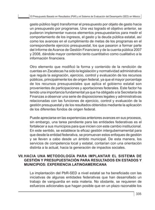 El Presupuesto Basado en Resultados (PbR) y el Sistema de Evaluación del Desempeño (SED) en México
335
gasto público logró transformar el presupuesto por objeto de gasto hacia
un presupuesto por programas. Una vez logrado el objetivo anterior, se
pudieron implementar nuevos elementos presupuestarios para medir el
comportamiento de los ingresos, el gasto y la deuda pública estatal, así
como los avances en el cumplimiento de metas de los programas en el
correspondiente ejercicio presupuestal, los que pasaron a formar parte
del Informe de Avance de Gestión Financiera y de la cuenta pública 2007
y 2008, dándole mayor contenido tanto cuantitativo como cualitativo a la
información financiera.
Otro elemento que modificó la forma y contenido de la rendición de
cuentas en Zacatecas ha sido la legislación y normatividad administrativa
que regula la asignación, ejercicio, control y evaluación de los recursos
públicos, principalmente los de origen federal, ya que el mayor porcentaje
de los recursos presupuestales que aplica el gobierno estatal son
provenientes de participaciones y aportaciones federales. Este factor ha
tenido una importancia fundamental ya que ha obligado a la Secretaría de
Finanzas a observar una serie de disposiciones legales y administrativas
relacionadas con las funciones de ejercicio, control y evaluación de la
gestión presupuestal y de los resultados obtenidos mediante la aplicación
de los diferentes fondos de origen federal.
Puede apreciarse en las experiencias anteriores avances en sus procesos,
sin embargo, una tarea pendiente para las entidades federativas es el
fortalecer a sus municipios para que inicien con este cambio institucional.
En este sentido, se establece la eficaz gestión intergubernamental para
que desde la entidad federativa, se promuevan estos enfoques de gestión
y se lleven a cabo desde un ámbito municipal. De esta manera, los
servicios de competencia local y estatal, contarían con una orientación
distinta a la actual, hacia la generación de impactos sociales.
VII.	HACIA UNA METODOLOGÍA PARA IMPLANTAR EL SISTEMA DE
GESTIÓN Y PRESUPUESTACIÓN PARA RESULTADOS EN ESTADOS Y
MUNICIPIOS: EXPERIENCIA LATINOAMERICANA
La implantación del PbR-SED a nivel estatal se ha beneficiado con las
iniciativas de algunas entidades federativas que han desarrollado un
trabajo de vanguardia en esta materia. No obstante, se requieren de
esfuerzos adicionales que hagan posible que en un plazo razonable los
 