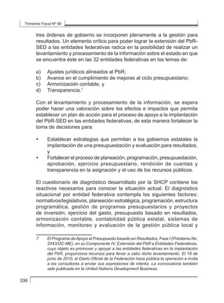 Trimestre Fiscal Nº 98
336
tres órdenes de gobierno se incorporen plenamente a la gestión para
resultados. Un elemento crítico para poder lograr la extensión del PbR-
SED a las entidades federativas radica en la posibilidad de realizar un
levantamiento y procesamiento de la información sobre el estado en que
se encuentra éste en las 32 entidades federativas en los temas de:
a) 	 Ajustes jurídicos alineados al PbR;
b) 	 Avance en el cumplimiento de mejoras al ciclo presupuestario;
c) 	 Armonización contable, y
d) 	 Transparencia.7
Con el levantamiento y procesamiento de la información, se espera
poder hacer una valoración sobre los efectos e impactos que permita
establecer un plan de acción para el proceso de apoyo a la implantación
del PbR-SED en las entidades federativas; de esta manera fortalecer la
toma de decisiones para:
• 	 Establecer estrategias que permitan a los gobiernos estatales la
implantación de una presupuestación y evaluación para resultados,
y
• 	 Fortalecer el proceso de planeación, programación, presupuestación,
aprobación, ejercicio presupuestario, rendición de cuentas y
transparencia en la asignación y el uso de los recursos públicos.
El cuestionario de diagnóstico desarrollado por la SHCP contiene los
reactivos necesarios para conocer la situación actual. El diagnóstico
situacional por entidad federativa contempla los siguientes factores:
normativos/legislativos, planeación estratégica, programación, estructura
programática, gestión de programas presupuestarios y proyectos
de inversión, ejercicio del gasto, presupuesto basado en resultados,
armonización contable, contabilidad pública estatal, sistemas de
información, monitoreo y evaluación de la gestión pública local y
7	 El Programa de Apoyo al Presupuesto basado en Resultados, Fase I (Préstamo No.
2043/OC-ME), en su Componente IV. Extensión del PbR a Entidades Federativas,
cuyo objeto es promover y apoyar a las entidades federativas en la implantación
del PbR, proporciona recursos para llevar a cabo dicho levantamiento. El 18 de
junio de 2010, el Diario Oficial de la Federación hace pública la operación e invita
a los consultores a enviar sus expresiones de interés. La convocatoria también
sale publicada en la United Nations Development Business.
 