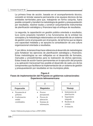 Trimestre Fiscal Nº 98
338
La primera línea de acción, basada en el acompañamiento técnico,
consistió en brindar asesoría permanente a los equipos técnicos de las
entidades territoriales para que, trabajando en forma conjunta, fuera
posible compartir y transferir la metodología de gestión y presupuestación
por resultados, resolver dudas y construir conjuntamente instrumentos
de planificación estratégica y financiera bajo el enfoque de resultados.
La segunda, la capacitación en gestión pública orientada a resultados,
tuvo como propósito transferir a los funcionarios de la entidad los
conceptos y la metodología relacionados con el desarrollo de un sistema
de gestión como el propuesto por el proyecto, de tal forma que se dejara
una capacidad instalada y se apoyara la consolidación de una cultura
organizacional orientada a resultados.
Y, por último, la tercera línea hace referencia al desarrollo de metodologías
para fortalecer los ejercicios de planificación estratégica y financiera.
Estas metodologías se ven reflejadas en el desarrollo de formatos,
manuales y procedimientos para la realización de dichos ejercicios.
Estas líneas de acción fueron permanentes en la ejecución del proyecto
y su aplicación transversal hizo posible el desarrollo de cada uno de los
componentes que facilitaron la implementación de un sistema de gestión
y presupuestación por resultados en los municipios piloto.
Figura 4
Fases de implementación del Proyecto en gobiernos subnacionales:
Experiencia latinoamericana
dudas y construir conjuntamente instrumentos de planiﬁcación estratégica y
ﬁnanciera bajo el enfoque de resultados.
La segunda, la capacitación en gestión pública orientada a resultados, tuvo
como propósito transferir a los funcionarios de la entidad los conceptos y la
metodología relacionados con el desarrollo de un sistema de gestión como el
propuesto por el proyecto, de tal forma que se dejara una capacidad instalada
y se apoyara la consolidación de una cultura organizacional orientada a
resultados.
Y, por último, la tercera línea hace referencia al desarrollo de metodologías
para fortalecer los ejercicios de planiﬁcación estratégica y ﬁnanciera. Estas
metodologías se ven reﬂejadas en el desarrollo de formatos, manuales y
procedimientos para la realización de dichos ejercicios. Estas líneas de acción
fueron permanentes en la ejecución del proyecto y su aplicación transversal
hizo posible el desarrollo de cada uno de los componentes que facilitaron la
implementación de un sistema de gestión y presupuestación por resultados en
los municipios piloto.
Figura 4
Fases de implementación del Proyecto en gobiernos subnacionales:
Experiencia latinoamericana
Fuente: Elaboración propia en base a DNP (2008).
La ejecución del proyecto fue dividido en tres fases de implementación, que
resumen el proceso experimentado en cada uno de los municipios y describen
los pasos lógicos a seguir para la incorporación de la metodología de gestión
y presupuestación por resultados en el nivel municipal. En el caso mexicano,
se destaca esta experiencia en base al estudio de Villalobos (2009), donde
La evaluación de políticas públicas en México
 