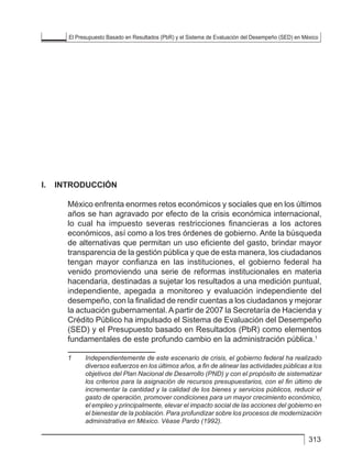 El Presupuesto Basado en Resultados (PbR) y el Sistema de Evaluación del Desempeño (SED) en México
313
I.	INTRODUCCIÓN
México enfrenta enormes retos económicos y sociales que en los últimos
años se han agravado por efecto de la crisis económica internacional,
lo cual ha impuesto severas restricciones financieras a los actores
económicos, así como a los tres órdenes de gobierno. Ante la búsqueda
de alternativas que permitan un uso eficiente del gasto, brindar mayor
transparencia de la gestión pública y que de esta manera, los ciudadanos
tengan mayor confianza en las instituciones, el gobierno federal ha
venido promoviendo una serie de reformas institucionales en materia
hacendaria, destinadas a sujetar los resultados a una medición puntual,
independiente, apegada a monitoreo y evaluación independiente del
desempeño, con la finalidad de rendir cuentas a los ciudadanos y mejorar
la actuación gubernamental.Apartir de 2007 la Secretaría de Hacienda y
Crédito Público ha impulsado el Sistema de Evaluación del Desempeño
(SED) y el Presupuesto basado en Resultados (PbR) como elementos
fundamentales de este profundo cambio en la administración pública.1
1	 Independientemente de este escenario de crisis, el gobierno federal ha realizado
diversos esfuerzos en los últimos años, a fin de alinear las actividades públicas a los
objetivos del Plan Nacional de Desarrollo (PND) y con el propósito de sistematizar
los criterios para la asignación de recursos presupuestarios, con el fin último de
incrementar la cantidad y la calidad de los bienes y servicios públicos, reducir el
gasto de operación, promover condiciones para un mayor crecimiento económico,
el empleo y principalmente, elevar el impacto social de las acciones del gobierno en
el bienestar de la población. Para profundizar sobre los procesos de modernización
administrativa en México. Véase Pardo (1992).
 