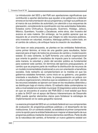 Trimestre Fiscal Nº 98
340
La introducción del SED y del PbR son aportaciones significativas que
contribuirán a aportar elementos que ayuden a los gobiernos a detectar
errores en la instrumentación de sus programas y corregir sus políticas en
el marco de sus ámbitos de autoridad y en atención a sus esquemas de
planeación, considerando la coordinación con las autoridades federales.
Estados como Chihuahua, Guanajuato, Guerrero, Hidalgo, Jalisco,
México, Querétaro, Yucatán y Zacatecas, entre otros, dan muestra del
avance en esta materia. Sin embargo, se ha podido apreciar que se
requiere de un enorme esfuerzo que integre no sólo recursos públicos,
sino inversión en voluntad, iniciativa, liderazgo político y sobre todo, en
el cambio de cultura y de enfoque hacia la creación de resultados.
Con base en esta propuesta, se plantea en las entidades federativas,
como primer término, el inicio de una gestión para resultados, factor
esencial para el logro de todos los procesos de cambio y modernización
estatal. En esta vertiente, la GpR fomenta una cultura organizacional
que orienta la gestión a resultados de impacto para la comunidad. De
esta manera, la voluntad y visión del servidor público es fundamental
para sostener este cambio. En términos del ejercicio presupuestario, el
cambio que se propone parte de modificar la distribución de recursos de
un modelo incrementalista (tradicional) a uno con orientación a beneficios
sociales. Este rediseño se complementará en la medida en que los
gobiernos estatales fomenten, como inicio en su gobierno, una gestión
orientada a resultados. Por lo tanto, la presupuestación se enlaza con
la cultura organizacional y directiva que se establece en un GpR, donde
los recursos estatales se ejercen con base en los resultados obtenidos y
se distribuyen bajo el mismo criterio. El rediseño debe contemplarse no
sólo a nivel estatal sino también municipal. El diagnóstico sobre el estado
en que se encuentra el avance del PbR-SED a nivel estatal que lleva
a cabo la SHCP con el apoyo del Banco Interamericano de Desarrollo
(BID) puede aportar elementos claros para fortalecer la estrategia de
implementación en la vasta geografía nacional.
La esencia principal del SED en un contexto federal son sus componentes
de evaluación de programas-políticas públicas y el desempeño de las
instituciones. En un contexto estatal, se establece el primer componente
como la opción para la entidad federativa en mejorar el desempeño de sus
programas públicos mediante diversos elementos científicos. Parte de ello
es la naturaleza del cambio, el fomentar un nuevo gobierno estatal con
 