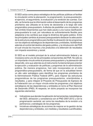 Trimestre Fiscal Nº 98
314
El SED actúa como pieza estratégica de las políticas públicas al facilitar
la vinculación entre la planeación, la programación, la presupuestación,
el ejercicio, el seguimiento, la evaluación y la rendición de cuentas. Con
ello, se fomenta que la información sobre el desempeño de los programas
prioritarios sea utilizada en la toma de decisiones a lo largo del ciclo
programático presupuestario. A efectos de posibilitar una vinculación, se
han emitido lineamientos que han dado pauta a una nueva clasificación
presupuestaria la cual, por naturaleza es suficientemente flexible para
adaptarse a los cambios que exige la dinámica del gasto público. Entre
los principales cambios al proceso presupuestario destacan la adecuación
de la estructura programática para facilitar la alineación de los programas
con los objetivos estratégicos de dependencias y entidades, facilitándose
además el control del destino del gasto público, y la introducción del PbR
el cual vincula los insumos y los productos a la obtención de resultados
con impacto económico y social.
El SED es el modelo principal de la actual administración federal y se
incorpora como uno de los principales componentes del PbR. No sólo es
un importante vínculo entre el proceso presupuestario y la planeación del
desarrollo, sino que además es el instrumento fundamental para orientar
la ejecución y evaluación de políticas y programas de la administración
pública. De manera progresiva, han sido incorporados en el ciclo
programático-presupuestario, de forma tal que en la actualidad tienen
un alto valor estratégico para identificar los programas prioritarios de
la Administración Pública Federal (APF), para mejorar las estructuras
programáticas de los programas presupuestarios, orientándolas a
resultados, y para integrar el Proyecto de Presupuesto de Egresos de
la Federación con un mayor vínculo entre los programas y los objetivos
estratégicos de las dependencias y entidades en torno al Plan Nacional
de Desarrollo (PND). Al respecto, en dicho proyecto se incorporan los
siguientes elementos:
a) 	 Indicadores que denoten la aplicación de herramientas metodológicas
del SED, alineación y consistencia con el PND 2007-2012 y con la
programación sectorial, así como los resultados de la revisión a la
pertinencia y estrategias de los programas;
b) 	 Iniciativas estratégicas de acciones de mejorar en la gestión de las
dependencias y entidades, con medidas y resultados cuantificables;
 