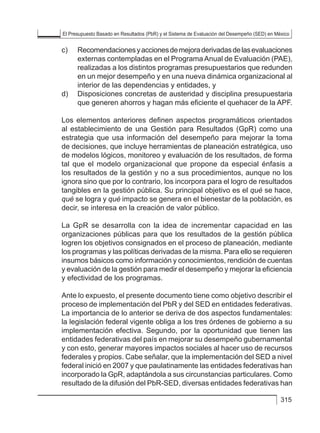 El Presupuesto Basado en Resultados (PbR) y el Sistema de Evaluación del Desempeño (SED) en México
315
c) 	 Recomendacionesyaccionesdemejoraderivadasdelasevaluaciones
externas contempladas en el Programa Anual de Evaluación (PAE),
realizadas a los distintos programas presupuestarios que redunden
en un mejor desempeño y en una nueva dinámica organizacional al
interior de las dependencias y entidades, y
d) 	 Disposiciones concretas de austeridad y disciplina presupuestaria
que generen ahorros y hagan más eficiente el quehacer de la APF.
Los elementos anteriores definen aspectos programáticos orientados
al establecimiento de una Gestión para Resultados (GpR) como una
estrategia que usa información del desempeño para mejorar la toma
de decisiones, que incluye herramientas de planeación estratégica, uso
de modelos lógicos, monitoreo y evaluación de los resultados, de forma
tal que el modelo organizacional que propone da especial énfasis a
los resultados de la gestión y no a sus procedimientos, aunque no los
ignora sino que por lo contrario, los incorpora para el logro de resultados
tangibles en la gestión pública. Su principal objetivo es el qué se hace,
qué se logra y qué impacto se genera en el bienestar de la población, es
decir, se interesa en la creación de valor público.
La GpR se desarrolla con la idea de incrementar capacidad en las
organizaciones públicas para que los resultados de la gestión pública
logren los objetivos consignados en el proceso de planeación, mediante
los programas y las políticas derivadas de la misma. Para ello se requieren
insumos básicos como información y conocimientos, rendición de cuentas
y evaluación de la gestión para medir el desempeño y mejorar la eficiencia
y efectividad de los programas.
Ante lo expuesto, el presente documento tiene como objetivo describir el
proceso de implementación del PbR y del SED en entidades federativas.
La importancia de lo anterior se deriva de dos aspectos fundamentales:
la legislación federal vigente obliga a los tres órdenes de gobierno a su
implementación efectiva. Segundo, por la oportunidad que tienen las
entidades federativas del país en mejorar su desempeño gubernamental
y con esto, generar mayores impactos sociales al hacer uso de recursos
federales y propios. Cabe señalar, que la implementación del SED a nivel
federal inició en 2007 y que paulatinamente las entidades federativas han
incorporado la GpR, adaptándola a sus circunstancias particulares. Como
resultado de la difusión del PbR-SED, diversas entidades federativas han
 