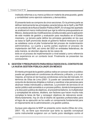 Trimestre Fiscal Nº 98
316
instituido reformas a su marco jurídico en materia de presupuesto, gasto
y contabilidad como ejercicio soberano y democrático.
El presente texto se compone de cinco secciones. En la primera parte se
definen teóricamente las principales características de la GpR y del PbR
en el contexto de la Nueva Gestión Pública (NGP). En el segundo apartado
se analizará el marco institucional que rige la reforma presupuestaria en
México, destacando las modificaciones constitucionales para la aplicación
de este modelo de gestión y evaluación para resultados en el Estado
mexicano. La tercera parte define los principios generales en los que
se basa la GpR promovida desde el gobierno federal mexicano la cual
se establece como el pilar fundamental del proceso de modernización
administrativa. La cuarta y quinta partes exploran el proceso de
implantación del PbR, así como del SED en entidades federativas; de
esta manera, se abordan algunos de los casos de
éxito en el proceso de implementación a nivel estatal y como referencia
una experiencia en un contexto local. Finalmente se presentan las
conclusiones.
II. 	 GESTIÓN Y PRESUPUESTO PARA RESULTADOS EN EL CONTEXTO DE
LA NUEVA GESTIÓN PÚBLICA (NGP) EN MÉXICO
El interés principal de la gestión pública radica en conocer cómo lo público
puede ser gestionado en condiciones de eficiencia y eficacia, y si no en
mejores, al menos en tan buenas condiciones como las del mercado. En
términos de Olías de Lima (2001: 3) puede ser caracterizada como el
conjunto de decisiones dirigidas a motivar y coordinar a las personas para
alcanzar metas individuales y colectivas. La provisión de servicios en el
sector público está sometida a un proceso político, donde la transparencia
y la discusión pública de objetivos, el procedimentalismo, la multiplicidad
y complejidad de actores, etcétera, son factores que hacen mucho más
compleja la tarea de fijar y conseguir objetivos de relevancia social.
Afortunadamente, hoy en día el diseño de aparatos profesionales para
el logro de su ejecución se ha vuelto un componente fundamental para
el mejoramiento de la administración y la gestión pública.
Aunque para algunos la NGP se presenta como neutra (Olías de Lima,
2001: 10), se tiene que reconocer que tanto su aparato conceptual
como instrumental surgieron con un fuerte juicio ideológico contra el
 