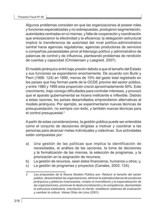 Trimestre Fiscal Nº 98
318
Algunos problemas consisten en que las organizaciones al poseer roles
y funciones especializadas y no sobrepuestas, produjeron segmentación,
autoridades centradas en sí mismas, y falta de cooperación y coordinación
que entorpecieron la efectividad y la eficiencia; la delegación estructural
implicó la transferencia de autoridad del nivel político-administrativo
central hacia agencias regulatorias, agencias productoras de servicios
o compañías paraestatales privó al liderazgo político y administrativo de
palancas de control y de influencia, planteando problemas de rendición
de cuentas y capacidad (Christensen y Laegreid, 2007).
El modelo jerárquico entró bajo presión debido a que el tamaño del Estado
y sus funciones se expandieron enormemente. De acuerdo con Burki y
Perri (1998: 124) en 1890, menos de 10% del gasto total registrado en
los países que hoy forman parte de la OCDE provino del sector público,
y entre 1980 y 1995 esta proporción creció aproximadamente 50%. Este
crecimiento, trajo consigo dificultades para controlar intereses, y provocó
que el aparato gubernamental se hiciera ineficiente e inflexible. Debido
a estas razones, los países desarrollados emprendieron alternativas al
modelo jerárquico. Por ejemplo, se experimentaron nuevas técnicas de
presupuestación, no siempre con éxito, y también nuevas técnicas para
el control presupuestal.2
Apartir de estas consideraciones, la gestión pública puede ser entendida
como el conjunto de decisiones dirigidas a motivar y coordinar a las
personas para alcanzar metas individuales y colectivas. Sus actividades
están compuestas por:
a) 	 Una gestión de las políticas que implica la identificación de
necesidades, el análisis de las opciones, la toma de decisiones
y la formalización de las mismas, la selección de programas, y la
priorización en la asignación de recursos;
b) 	 La gestión de recursos, sean éstos financieros, humanos u otros; y,
c) 	 La gestión de programas y proyectos (Canales, 2002: 124).
2	 Las propuestas de la Nueva Gestión Pública son: Reducir el tamaño del sector
público, descentralizar las organizaciones, eliminar la sobreabundancia de escalones
jerárquicos y jefaturas innecesarias, romper el monolitismo y la especialización de
las organizaciones, promover la desburocratización y la competencia, desmantelar
la estructura estatutaria, orientación al cliente, establecer sistemas de evaluación
y cambiar la cultura. Véase Olías de Lima (2001).
 