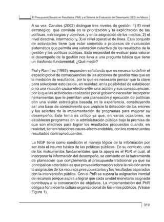 El Presupuesto Basado en Resultados (PbR) y el Sistema de Evaluación del Desempeño (SED) en México
319
A su vez, Canales (2002) distingue tres niveles de gestión: 1) El nivel
estratégico, que consiste en la priorización y la explicitación de las
políticas, estrategias y objetivos, y en la asignación de los medios; 2) el
nivel directivo, intermedio; y, 3) el nivel operativo de línea. Este conjunto
de actividades tiene que estar sometido a procesos de evaluación
sistemática que permita una valoración colectiva de los resultados de la
gestión y las políticas públicas. Esta necesidad de evaluar para valorar
el desempeño de la gestión nos lleva a una pregunta básica que tiene
un trasfondo fundamental: ¿Qué medir?
Fiol y Ramírez (1995) responden señalando que es necesario definir el
espacio global de consecuencias de las acciones de gestión más que en
la medición de resultados, por lo que es necesario pensar que la clave
para solucionar esto reside, en realidad, en la posibilidad de establecer
o no una relación causa-efecto entre una acción y sus consecuencias,
por lo que las actividades realizadas por el gobierno necesitan incorporar
herramientas que le permitan una planeación y ejecución de políticas
con una visión estratégica basada en la experiencia, construyendo
así una base de conocimiento que propicie la detección de los errores
y los aciertos de la implementación de programas para mejorar su
desempeño. Este tema es crítico ya que, en varias ocasiones, se
establecen programas en la administración pública bajo la premisa de
que son efectivos para lograr los resultados propuestos cuando, en
realidad, tienen relaciones causa-efecto endebles, con los consecuentes
resultados contraproducentes.
La NGP tiene como condición el manejo lógico de la información por
ser ésta el insumo básico de las políticas públicas. En su contexto, uno
de los instrumentos fundamentales que la apoya es el PbR el cual, al
incorporar la información del desempeño, se convierte en la herramienta
de planeación que complementa al presupuesto tradicional ya que su
principal característica es que provee información sobre la relación entre
la asignación de los recursos presupuestarios y los resultados esperados
con la intervención pública. Con el PbR se supera la asignación inercial
de recursos porque aspira a lograr que cada unidad monetaria asignada
contribuya a la consecución de objetivos. La implementación del PbR
obliga a fortalecer la cultura organizacional de los entes públicos. (Véase
Figura 1).
 