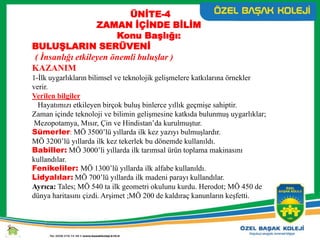 ÜNİTE-4
ZAMAN İÇİNDE BİLİM
Konu Başlığı:
BULUŞLARIN SERÜVENİ
( İnsanlığı etkileyen önemli buluşlar )
KAZANIM
1-İlk uygarlıkların bilimsel ve teknolojik gelişmelere katkılarına örnekler
verir.
Verilen bilgiler
Hayatımızı etkileyen birçok buluş binlerce yıllık geçmişe sahiptir.
Zaman içinde teknoloji ve bilimin gelişmesine katkıda bulunmuş uygarlıklar;
Mezopotamya, Mısır, Çin ve Hindistan’da kurulmuştur.
Sümerler: MÖ 3500’lü yıllarda ilk kez yazıyı bulmuşlardır.
MÖ 3200’lü yıllarda ilk kez tekerlek bu dönemde kullanıldı.
Babiller: MÖ 3000’li yıllarda ilk tarımsal ürün toplama makinasını
kullandılar.
Fenikeliler: MÖ 1300’lü yıllarda ilk alfabe kullanıldı.
Lidyalılar: MÖ 700’lü yıllarda ilk madeni parayı kullandılar.
Ayrıca: Tales; MÖ 540 ta ilk geometri okulunu kurdu. Herodot; MÖ 450 de
dünya haritasını çizdi. Arşimet ;MÖ 200 de kaldıraç kanunların keşfetti.
 