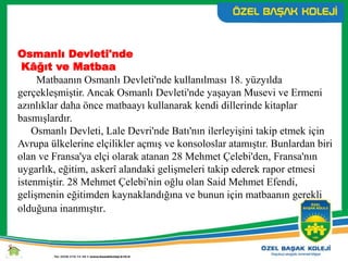 Osmanlı Devleti'nde
Kâğıt ve Matbaa
Matbaanın Osmanlı Devleti'nde kullanılması 18. yüzyılda
gerçekleşmiştir. Ancak Osmanlı Devleti'nde yaşayan Musevi ve Ermeni
azınlıklar daha önce matbaayı kullanarak kendi dillerinde kitaplar
basmışlardır.
Osmanlı Devleti, Lale Devri'nde Batı'nın ilerleyişini takip etmek için
Avrupa ülkelerine elçilikler açmış ve konsoloslar atamıştır. Bunlardan biri
olan ve Fransa'ya elçi olarak atanan 28 Mehmet Çelebi'den, Fransa'nın
uygarlık, eğitim, askerî alandaki gelişmeleri takip ederek rapor etmesi
istenmiştir. 28 Mehmet Çelebi'nin oğlu olan Said Mehmet Efendi,
gelişmenin eğitimden kaynaklandığına ve bunun için matbaanın gerekli
olduğuna inanmıştır.
 