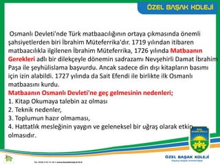 Osmanlı Devleti'nde Türk matbaacılığının ortaya çıkmasında önemli
şahsiyetlerden biri İbrahim Müteferrika'dır. 1719 yılından itibaren
matbaacılıkla ilgilenen İbrahim Müteferrika, 1726 yılında Matbaanın
Gerekleri adlı bir dilekçeyle dönemin sadrazamı Nevşehirli Damat İbrahim
Paşa ile şeyhülislama başvurdu. Ancak sadece din dışı kitapların basımı
için izin alabildi. 1727 yılında da Sait Efendi ile birlikte ilk Osmanlı
matbaasını kurdu.
Matbaanın Osmanlı Devleti'ne geç gelmesinin nedenleri;
1. Kitap Okumaya talebin az olması
2. Teknik nedenler,
3. Toplumun hazır olmaması,
4. Hattatlık mesleğinin yaygın ve geleneksel bir uğraş olarak etkin
olmasıdır.
 