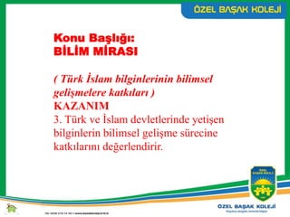 Konu Başlığı:
BİLİM MİRASI
( Türk İslam bilginlerinin bilimsel
gelişmelere katkıları )
KAZANIM
3. Türk ve İslam devletlerinde yetişen
bilginlerin bilimsel gelişme sürecine
katkılarını değerlendirir.
 