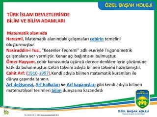 TÜRK İSLAM DEVLETLERİNDE
BİLİM VE BİLİM ADAMLARI
Matematik alanında
Harezmî, Matematik alanındaki çalışmaları cebirin temelini
oluşturmuştur.
Nasiruddin-i Tusi, "Kesenler Teoremi" adlı eseriyle Trigonometrik
çalışmalara yer vermiştir. Kenar açı bağıntısını bulmuştur.
Ömer Hayyam, cebir konusunda üçüncü derece denklemlerin çözümüne
katkıda bulunmuştur. Celali takvim adıyla bilinen takvimi hazırlamıştır.
Cahit Arf: (1910-1997),Kendi adıyla bilinen matematik kuramları ile
dünya çapında tanınır.
Arf değişmezi, Arf halkaları ve Arf kapanışları gibi kendi adıyla bilinen
matematiksel terimleri bilim dünyasına kazandırdı
 