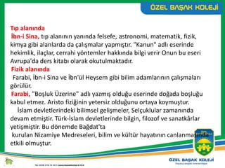 Tıp alanında
İbn-i Sina, tıp alanının yanında felsefe, astronomi, matematik, fizik,
kimya gibi alanlarda da çalışmalar yapmıştır. "Kanun" adlı eserinde
hekimlik, ilaçlar, cerrahi yöntemler hakkında bilgi verir Onun bu eseri
Avrupa'da ders kitabı olarak okutulmaktadır.
Fizik alanında
Farabi, İbn-i Sina ve İbn'ül Heysem gibi bilim adamlarının çalışmaları
görülür.
Farabi, "Boşluk Üzerine" adlı yazmış olduğu eserinde doğada boşluğu
kabul etmez. Aristo fiziğinin yetersiz olduğunu ortaya koymuştur.
İslam devletlerindeki bilimsel gelişmeler, Selçuklular zamanında
devam etmiştir. Türk-İslam devletlerinde bilgin, filozof ve sanatkârlar
yetişmiştir. Bu dönemde Bağdat'ta
kurulan Nizamiye Medreseleri, bilim ve kültür hayatının canlanmasında
etkili olmuştur.
 