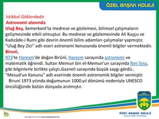 İstikbal Göklerdedir
Astronomi alanında
Uluğ Bey, Semerkant'ta medrese ve gözlemevi, bilimsel çalışmaların
gelişmesinde etkili olmuştur. Bu medrese ve gözlemevinde Ali Kuşçu ve
Kadızâde-i Rumi gibi devrin önemli bilim adamları çalışmalar yapmıştır.
"Uluğ Bey Zici" adlı eseri astronomi konusunda önemli bilgiler vermektedir.
Biruni,
973'te Harezm'de doğan Birûnî, Harezm sarayında astronomi ve
matematik öğrendi. Sultan Memun bin el-Memun'un sarayında İbni Sina,
gibi bilginlerle birlikte çalıştı.Gazneli sarayında büyük saygı gördü..
"Mesud'un Kanunu" adlı eserinde önemli astronomik bilgiler vermiştir.
Biruni 1973 yılında doğumunun 1000.yıl dönümü nedeniyle UNESCO
öncülüğünde bütün dünyada anılmıştır.
 